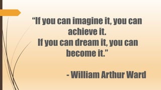 “If you can imagine it, you can
achieve it.
If you can dream it, you can
become it.”
- William Arthur Ward
 