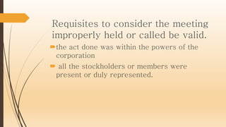 Requisites to consider the meeting
improperly held or called be valid.
the act done was within the powers of the
corporation
 all the stockholders or members were
present or duly represented.
 