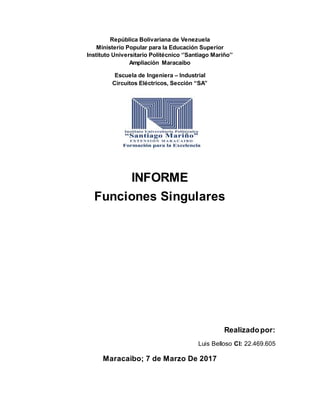 República Bolivariana de Venezuela
Ministerio Popular para la Educación Superior
Instituto Universitario Politécnico ‘’Santiago Mariño’’
Ampliación Maracaibo
Escuela de Ingeniera – Industrial
Circuitos Eléctricos, Sección “SA”
INFORME
Funciones Singulares
Realizadopor:
Luis Belloso CI: 22.469.605
Maracaibo; 7 de Marzo De 2017
 