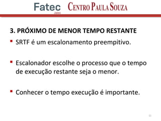 3. PRÓXIMO DE MENOR TEMPO RESTANTE
 SRTF é um escalonamento preempitivo.
 Escalonador escolhe o processo que o tempo
de execução restante seja o menor.
 Conhecer o tempo execução é importante.
11
 