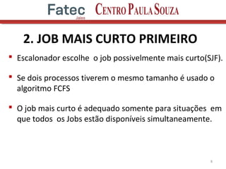 2. JOB MAIS CURTO PRIMEIRO
 Escalonador escolhe o job possivelmente mais curto(SJF).
 Se dois processos tiverem o mesmo tamanho é usado o
algoritmo FCFS
 O job mais curto é adequado somente para situações em
que todos os Jobs estão disponíveis simultaneamente.
8
 