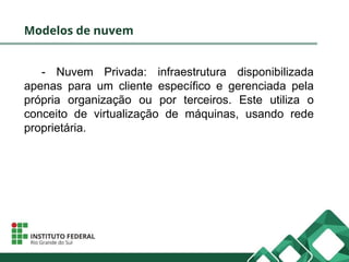 Modelos de nuvem
- Nuvem Privada: infraestrutura disponibilizada
apenas para um cliente específico e gerenciada pela
própria organização ou por terceiros. Este utiliza o
conceito de virtualização de máquinas, usando rede
proprietária.
 