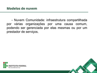 Modelos de nuvem
- Nuvem Comunidade: infraestrutura compartilhada
por várias organizações por uma causa comum,
podendo ser gerenciada por elas mesmas ou por um
prestador de serviços.
 