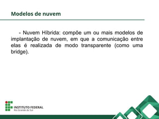 Modelos de nuvem
- Nuvem Híbrida: compõe um ou mais modelos de
implantação de nuvem, em que a comunicação entre
elas é realizada de modo transparente (como uma
bridge).
 