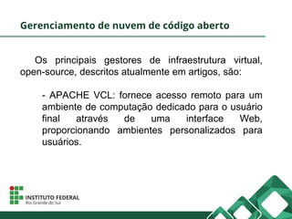 Gerenciamento de nuvem de código aberto
Os principais gestores de infraestrutura virtual,
open-source, descritos atualmente em artigos, são:
- APACHE VCL: fornece acesso remoto para um
ambiente de computação dedicado para o usuário
final através de uma interface Web,
proporcionando ambientes personalizados para
usuários.
 