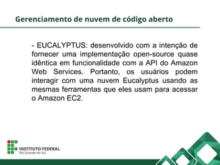 Gerenciamento de nuvem de código aberto
- EUCALYPTUS: desenvolvido com a intenção de
fornecer uma implementação open-source quase
idêntica em funcionalidade com a API do Amazon
Web Services. Portanto, os usuários podem
interagir com uma nuvem Eucalyptus usando as
mesmas ferramentas que eles usam para acessar
o Amazon EC2.
 