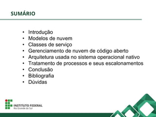 SUMÁRIO
• Introdução
• Modelos de nuvem
• Classes de serviço
• Gerenciamento de nuvem de código aberto
• Arquitetura usada no sistema operacional nativo
• Tratamento de processos e seus escalonamentos
• Conclusão
• Bibliografia
• Dúvidas
 
