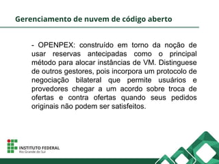 Gerenciamento de nuvem de código aberto
- OPENPEX: construído em torno da noção de
usar reservas antecipadas como o principal
método para alocar instâncias de VM. Distinguese
de outros gestores, pois incorpora um protocolo de
negociação bilateral que permite usuários e
provedores chegar a um acordo sobre troca de
ofertas e contra ofertas quando seus pedidos
originais não podem ser satisfeitos.
 