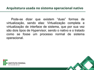 Arquitetura usada no sistema operacional nativo
Pode-se dizer que existem “duas” formas de
virtualização, sendo elas: Virtualização completa e
virtualização de interface de sistema, que por sua vez
são dois tipos de Hypervisor, sendo o nativo e o tratado
como se fosse um processo normal de sistema
operacional.
 