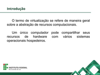 Introdução
O termo de virtualização se refere de maneira geral
sobre a abstração de recursos computacionais.
Um único computador pode compartilhar seus
recursos de hardware com vários sistemas
operacionais hospedeiros.
 