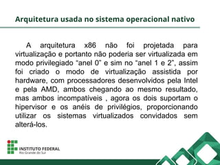 Arquitetura usada no sistema operacional nativo
A arquitetura x86 não foi projetada para
virtualização e portanto não poderia ser virtualizada em
modo privilegiado “anel 0” e sim no “anel 1 e 2”, assim
foi criado o modo de virtualização assistida por
hardware, com processadores desenvolvidos pela Intel
e pela AMD, ambos chegando ao mesmo resultado,
mas ambos incompatíveis , agora os dois suportam o
hipervisor e os anéis de privilégios, proporcionando
utilizar os sistemas virtualizados convidados sem
alterá-los.
 