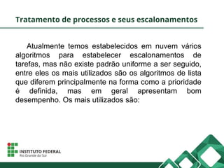 Tratamento de processos e seus escalonamentos
Atualmente temos estabelecidos em nuvem vários
algoritmos para estabelecer escalonamentos de
tarefas, mas não existe padrão uniforme a ser seguido,
entre eles os mais utilizados são os algoritmos de lista
que diferem principalmente na forma como a prioridade
é definida, mas em geral apresentam bom
desempenho. Os mais utilizados são:
 
