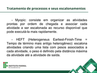 Tratamento de processos e seus escalonamentos
- Myopic: consiste em organizar as atividades
prontas por ordem de chegada e associar cada
atividade a ser escalonada ao recurso disponível que
pode executá-la mais rapidamente.
- HEFT (Heterogeneus Earliest-Finish-Time =
Tempo de término mais antigo heterogêneo): escalona
atividades criando uma lista com pesos associados a
cada atividade, o peso é definido pela distância máxima
da atividade até a atividade de saída.
 