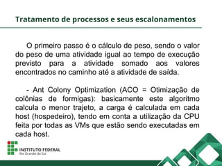 Tratamento de processos e seus escalonamentos
O primeiro passo é o cálculo de peso, sendo o valor
do peso de uma atividade igual ao tempo de execução
previsto para a atividade somado aos valores
encontrados no caminho até a atividade de saída.
- Ant Colony Optimization (ACO = Otimização de
colônias de formigas): basicamente este algoritmo
calcula o menor trajeto, a carga é calculada em cada
host (hospedeiro), tendo em conta a utilização da CPU
feita por todas as VMs que estão sendo executadas em
cada host.
 