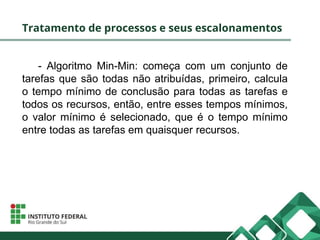 Tratamento de processos e seus escalonamentos
- Algoritmo Min-Min: começa com um conjunto de
tarefas que são todas não atribuídas, primeiro, calcula
o tempo mínimo de conclusão para todas as tarefas e
todos os recursos, então, entre esses tempos mínimos,
o valor mínimo é selecionado, que é o tempo mínimo
entre todas as tarefas em quaisquer recursos.
 