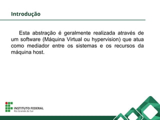 Introdução
Esta abstração é geralmente realizada através de
um software (Máquina Virtual ou hypervision) que atua
como mediador entre os sistemas e os recursos da
máquina host.
 