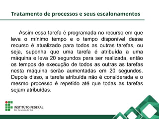 Tratamento de processos e seus escalonamentos
Assim essa tarefa é programada no recurso em que
leva o mínimo tempo e o tempo disponível desse
recurso é atualizado para todos as outras tarefas, ou
seja, suponha que uma tarefa é atribuída a uma
máquina e leva 20 segundos para ser realizada, então
os tempos de execução de todos as outras as tarefas
nesta máquina serão aumentadas em 20 segundos.
Depois disso, a tarefa atribuída não é considerada e o
mesmo processo é repetido até que todas as tarefas
sejam atribuídas.
 