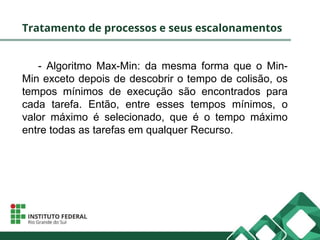 Tratamento de processos e seus escalonamentos
- Algoritmo Max-Min: da mesma forma que o Min-
Min exceto depois de descobrir o tempo de colisão, os
tempos mínimos de execução são encontrados para
cada tarefa. Então, entre esses tempos mínimos, o
valor máximo é selecionado, que é o tempo máximo
entre todas as tarefas em qualquer Recurso.
 