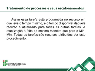 Tratamento de processos e seus escalonamentos
Assim essa tarefa está programada no recurso em
que leva o tempo mínimo, e o tempo disponível daquele
recurso é atualizado para todas as outras tarefas. A
atualização é feita da mesma maneira que para o Min-
Min. Todas as tarefas são recursos atribuídos por este
procedimento.
 