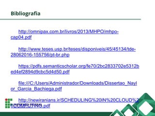 Bibliografia
http://omnipax.com.br/livros/2013/MHPO/mhpo-
cap04.pdf
http://www.teses.usp.br/teses/disponiveis/45/45134/tde-
28062016-155756/pt-br.php
https://pdfs.semanticscholar.org/fe70/2bc2833702e5312b
ed4ef2894d9cbc5d4d50.pdf
file:///C:/Users/Administrador/Downloads/Dissertao_Nayl
or_Garcia_Bachiega.pdf
http://newiranians.ir/SCHEDULING%20IN%20CLOUD%2
0COMPUTING.pdf
 