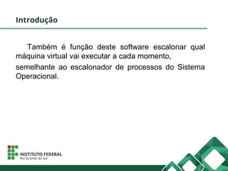 Introdução
Também é função deste software escalonar qual
máquina virtual vai executar a cada momento,
semelhante ao escalonador de processos do Sistema
Operacional.
 