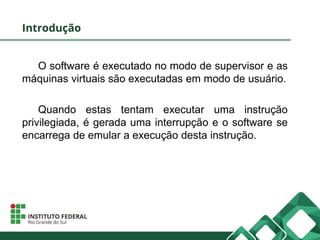 Introdução
O software é executado no modo de supervisor e as
máquinas virtuais são executadas em modo de usuário.
Quando estas tentam executar uma instrução
privilegiada, é gerada uma interrupção e o software se
encarrega de emular a execução desta instrução.
 