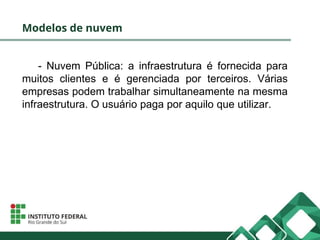 Modelos de nuvem
- Nuvem Pública: a infraestrutura é fornecida para
muitos clientes e é gerenciada por terceiros. Várias
empresas podem trabalhar simultaneamente na mesma
infraestrutura. O usuário paga por aquilo que utilizar.
 