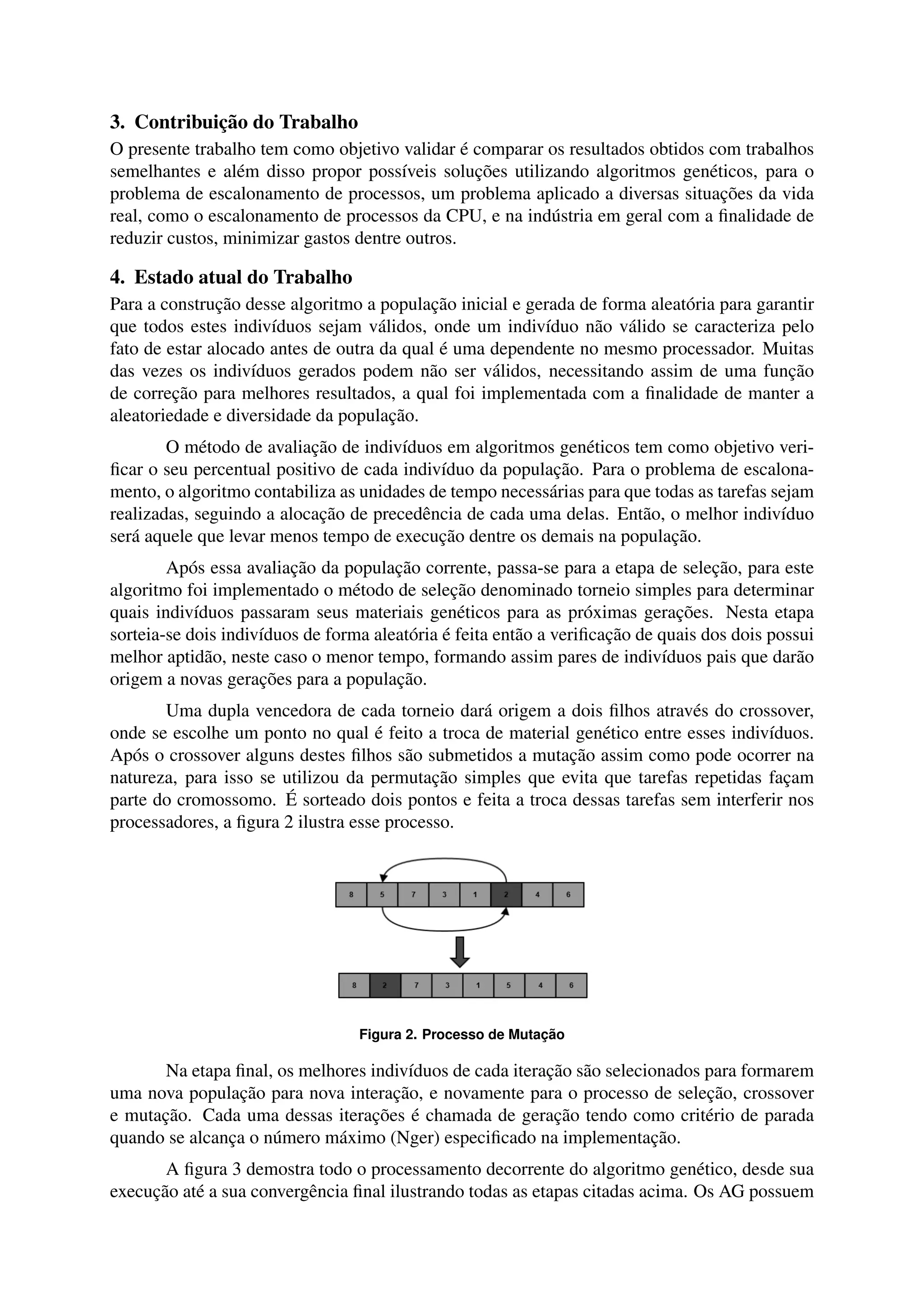 3. Contribuição do Trabalho 
O presente trabalho tem como objetivo validar é comparar os resultados obtidos com trabalhos 
semelhantes e além disso propor possíveis soluções utilizando algoritmos genéticos, para o 
problema de escalonamento de processos, um problema aplicado a diversas situações da vida 
real, como o escalonamento de processos da CPU, e na indústria em geral com a finalidade de 
reduzir custos, minimizar gastos dentre outros. 
4. Estado atual do Trabalho 
Para a construção desse algoritmo a população inicial e gerada de forma aleatória para garantir 
que todos estes indivíduos sejam válidos, onde um indivíduo não válido se caracteriza pelo 
fato de estar alocado antes de outra da qual é uma dependente no mesmo processador. Muitas 
das vezes os indivíduos gerados podem não ser válidos, necessitando assim de uma função 
de correção para melhores resultados, a qual foi implementada com a finalidade de manter a 
aleatoriedade e diversidade da população. 
O método de avaliação de indivíduos em algoritmos genéticos tem como objetivo veri-ficar 
o seu percentual positivo de cada indivíduo da população. Para o problema de escalona-mento, 
o algoritmo contabiliza as unidades de tempo necessárias para que todas as tarefas sejam 
realizadas, seguindo a alocação de precedência de cada uma delas. Então, o melhor indivíduo 
será aquele que levar menos tempo de execução dentre os demais na população. 
Após essa avaliação da população corrente, passa-se para a etapa de seleção, para este 
algoritmo foi implementado o método de seleção denominado torneio simples para determinar 
quais indivíduos passaram seus materiais genéticos para as próximas gerações. Nesta etapa 
sorteia-se dois indivíduos de forma aleatória é feita então a verificação de quais dos dois possui 
melhor aptidão, neste caso o menor tempo, formando assim pares de indivíduos pais que darão 
origem a novas gerações para a população. 
Uma dupla vencedora de cada torneio dará origem a dois filhos através do crossover, 
onde se escolhe um ponto no qual é feito a troca de material genético entre esses indivíduos. 
Após o crossover alguns destes filhos são submetidos a mutação assim como pode ocorrer na 
natureza, para isso se utilizou da permutação simples que evita que tarefas repetidas façam 
parte do cromossomo. É sorteado dois pontos e feita a troca dessas tarefas sem interferir nos 
processadores, a figura 2 ilustra esse processo. 
Figura 2. Processo de Mutação 
Na etapa final, os melhores indivíduos de cada iteração são selecionados para formarem 
uma nova população para nova interação, e novamente para o processo de seleção, crossover 
e mutação. Cada uma dessas iterações é chamada de geração tendo como critério de parada 
quando se alcança o número máximo (Nger) especificado na implementação. 
A figura 3 demostra todo o processamento decorrente do algoritmo genético, desde sua 
execução até a sua convergência final ilustrando todas as etapas citadas acima. Os AG possuem 
 