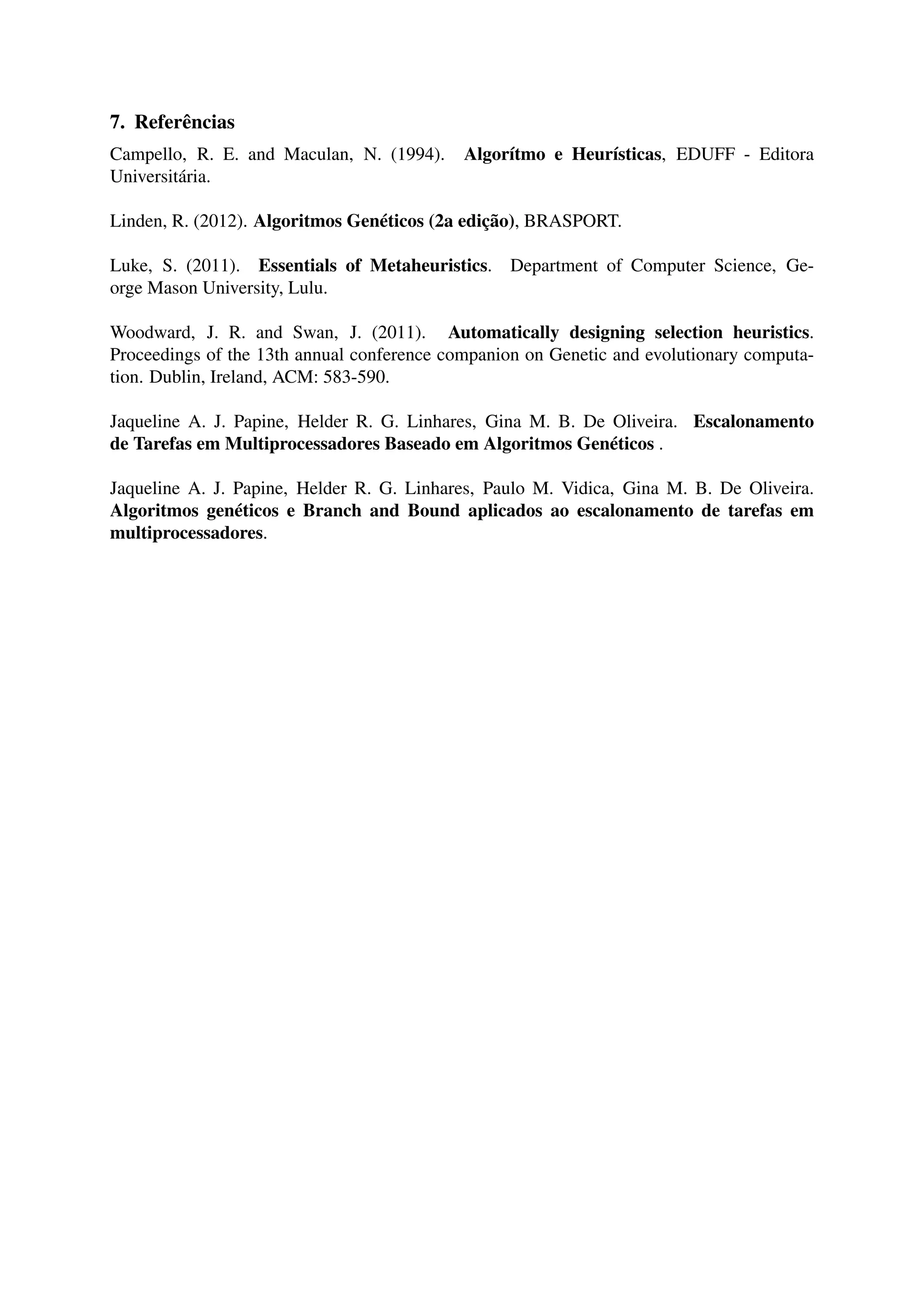 7. Referências 
Campello, R. E. and Maculan, N. (1994). Algorítmo e Heurísticas, EDUFF - Editora 
Universitária. 
Linden, R. (2012). Algoritmos Genéticos (2a edição), BRASPORT. 
Luke, S. (2011). Essentials of Metaheuristics. Department of Computer Science, Ge-orge 
Mason University, Lulu. 
Woodward, J. R. and Swan, J. (2011). Automatically designing selection heuristics. 
Proceedings of the 13th annual conference companion on Genetic and evolutionary computa-tion. 
Dublin, Ireland, ACM: 583-590. 
Jaqueline A. J. Papine, Helder R. G. Linhares, Gina M. B. De Oliveira. Escalonamento 
de Tarefas em Multiprocessadores Baseado em Algoritmos Genéticos . 
Jaqueline A. J. Papine, Helder R. G. Linhares, Paulo M. Vidica, Gina M. B. De Oliveira. 
Algoritmos genéticos e Branch and Bound aplicados ao escalonamento de tarefas em 
multiprocessadores. 
