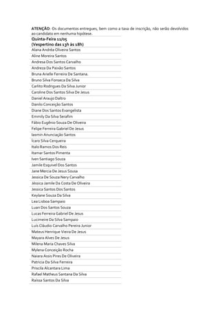 ATENÇÃO: Os documentos entregues, bem como a taxa de inscrição, não serão devolvidos
ao candidato em nenhuma hipótese.
Quinta-Feira 11/05
(Vespertino das 13h às 18h)
Alana Andréa Oliveira Santos
Aline Moreira Santos
Andresa Dos Santos Carvalho
Andreza Da Paixão Santos
Bruna Arielle Ferreira De Santana.
Bruno Silva Fonseca Da Silva
Carlito Rodrigues Da Silva Junior
Caroline Dos Santos Silva De Jesus
Daniel Araujo Daltro
Danilo Conceição Santos
Diane Dos Santos Evangelista
Emmily Da Silva Serafim
Fábio Eugênio Souza De Oliveira
Felipe Ferreira Gabriel De Jesus
Iasmin Anunciação Santos
Ícaro Silva Cerqueira
Italo Ramos Dos Reis
Itamar Santos Pimenta
Iven Santiago Souza
Jamile Esquivel Dos Santos
Jane Mercia De Jesus Sousa
Jessica De Souza Nery Carvalho
Jéssica Jamile Da Costa De Oliveira
Jessica Santos Dos Santos
Keylane Souza Da Silva
Lea Lisboa Sampaio
Luan Dos Santos Souza
Lucas Ferreira Gabriel De Jesus
Lucimeire Da Silva Sampaio
Luís Cláudio Carvalho Pereira Junior
Mateus Henrique Vieira De Jesus
Mayara Alves De Jesus
Milena Maria Chaves Silva
Mylena Conceição Rocha
Naiara Assis Pires De Oliveira
Patricia Da Silva Ferreira
Priscila Alcantara Lima
Rafael Matheus Santana Da Silva
Raíssa Santos Da Silva
 
