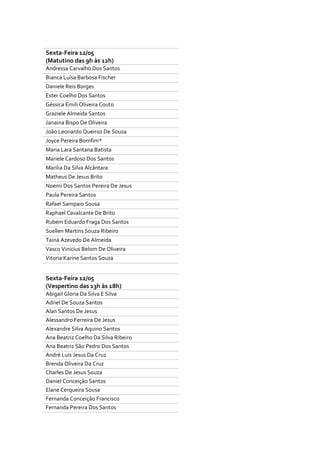 Sexta-Feira 12/05
(Matutino das 9h às 12h)
Andressa Carvalho Dos Santos
Bianca Luísa Barbosa Fischer
Daniele Reis Borges
Ester Coelho Dos Santos
Géssica Emili Oliveira Couto
Graziele Almeida Santos
Janaina Bispo De Oliveira
João Leonardo Queiroz De Souza
Joyce Pereira Bomfim*
Maria Lara Santana Batista
Mariele Cardoso Dos Santos
Marilia Da Silva Alcântara
Matheus De Jesus Brito
Noemi Dos Santos Pereira De Jesus
Paula Pereira Santos
Rafael Sampaio Sousa
Raphael Cavalcante De Brito
Rubem Eduardo Fraga Dos Santos
Suellen Martins Souza Ribeiro
Tainá Azevedo De Almeida
Vasco Vinícius Belom De Oliveira
Vitoria Karine Santos Souza
Sexta-Feira 12/05
(Vespertino das 13h às 18h)
Abigail Gloria Da Silva E Silva
Adriel De Souza Santos
Alan Santos De Jesus
Alessandro Ferreira De Jesus
Alexandre Silva Aquino Santos
Ana Beatriz Coelho Da Silva Ribeiro
Ana Beatriz São Pedro Dos Santos
André Luis Jesus Da Cruz
Brenda Oliveira Da Cruz
Charles De Jesus Souza
Daniel Conceição Santos
Elane Cerqueira Sousa
Fernanda Conceição Francisco
Fernanda Pereira Dos Santos
 