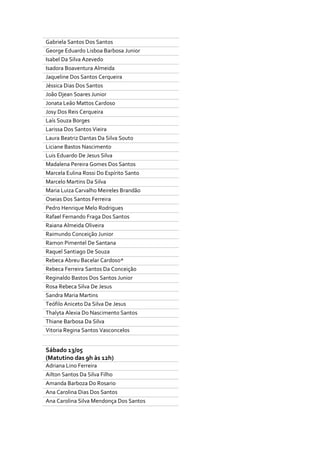 Gabriela Santos Dos Santos
George Eduardo Lisboa Barbosa Junior
Isabel Da Silva Azevedo
Isadora Boaventura Almeida
Jaqueline Dos Santos Cerqueira
Jéssica Dias Dos Santos
João Djean Soares Junior
Jonata Leão Mattos Cardoso
Josy Dos Reis Cerqueira
Laís Souza Borges
Larissa Dos Santos Vieira
Laura Beatriz Dantas Da Silva Souto
Liciane Bastos Nascimento
Luis Eduardo De Jesus Silva
Madalena Pereira Gomes Dos Santos
Marcela Eulina Rossi Do Espírito Santo
Marcelo Martins Da Silva
Maria Luiza Carvalho Meireles Brandão
Oseias Dos Santos Ferreira
Pedro Henrique Melo Rodrigues
Rafael Fernando Fraga Dos Santos
Raiana Almeida Oliveira
Raimundo Conceição Junior
Ramon Pimentel De Santana
Raquel Santiago De Souza
Rebeca Abreu Bacelar Cardoso*
Rebeca Ferreira Santos Da Conceição
Reginaldo Bastos Dos Santos Junior
Rosa Rebeca Silva De Jesus
Sandra Maria Martins
Teófilo Aniceto Da Silva De Jesus
Thalyta Alexia Do Nascimento Santos
Thiane Barbosa Da Silva
Vitoria Regina Santos Vasconcelos
Sábado 13/05
(Matutino das 9h às 12h)
Adriana Lino Ferreira
Ailton Santos Da Silva Filho
Amanda Barboza Do Rosario
Ana Carolina Dias Dos Santos
Ana Carolina Silva Mendonça Dos Santos
 