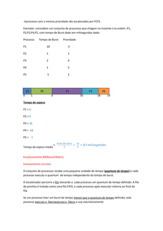 →processo com a mesma prioridade são escalonados por FCFS. 
Exemplo: conssidere um conjunto de processos que chegam no instante ) na ordem :P1, 
P2,P3,P4,P5, com tempo de Burst dado em milisegundos dado: 
Processo Tempo de Burst Prioridade 
P1 10 3 
P2 1 1 
P3 2 4 
P4 1 5 
P5 5 2 
P2 P5 P1 P3 P4 
0 1 6 16 18 19 
Tempo de espera: 
P1 = 6 
P2 = 0 
P3 = 16 
P4 = 18 
P5 = 1 
Tempo de espera medio 
Escalonamento RR(Round Robin) 
(revezamento circular) 
O conjunto de processos recebe uma pequena unidade de tempo (quantum de tempo) e cada 
processo executa o quantum de tempo independente do tempo de burst. 
O escalonador percorre a fila alocando a cada processo um quantum de tempo definido. A fila 
de prontos é tratada como uma fila FIFO, e cada processo após executar retorna ao final da 
fila. 
Se um processo tiver um burst de tempo menor que o quantum de tempo definido, este 
processo executa e liberaexecuta e libera a ucp voluntariamente 

