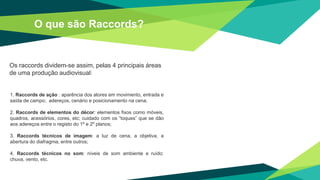 O que são Raccords?
Os raccords dividem-se assim, pelas 4 principais áreas
de uma produção audiovisual:
1. Raccords de ação : aparência dos atores em movimento, entrada e
saída de campo; adereços, cenário e posicionamento na cena;
2. Raccords de elementos do décor: elementos fixos como móveis,
quadros, acessórios, cores, etc; cuidado com os “toques” que se dão
aos adereços entre o registo do 1º e 2º planos;
3. Raccords técnicos de imagem: a luz de cena, a objetiva, a
abertura do diafragma, entre outros;
4. Raccords técnicos no som: níveis de som ambiente e ruído:
chuva, vento, etc.
 