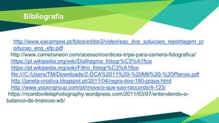 Bibliografia
� http://www.eacampos.pt/fotos/editor2/video/eac_dvp_solucoes_reportagem_pr
oducao_eng_efp.pdf
�http://www.cameraneon.com/acessorios/dicas-tripe-para-camera-fotografica/
https://pt.wikipedia.org/wiki/Diafragma_fotogr%C3%A1fico
https://pt.wikipedia.org/wiki/Filtro_fotogr%C3%A1fico
file:///C:/Users/TM/Downloads/2-DCA%2011%20-%20M6%20-%20Planos.pdf
http://janela-criativa.blogspot.pt/2011/04/regra-dos-180-graus.html
http://www.youongroup.com/pt/move/o-que-sao-raccords/4-123/
https://ricardovilelaphotography.wordpress.com/2011/03/07/entendendo-o-
balanco-de-brancos-wb/
 