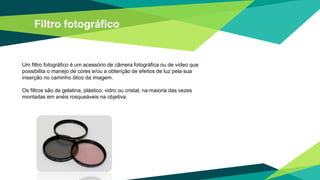 Filtro fotográfico
Um filtro fotográfico é um acessório de câmera fotográfica ou de vídeo que
possibilita o manejo de cores e/ou a obtenção de efeitos de luz pela sua
inserção no caminho ótico da imagem.
Os filtros são de gelatina, plástico, vidro ou cristal, na maioria das vezes
montadas em anéis rosqueáveis na objetiva.
 
