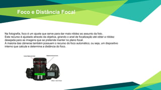 Foco e Distância Focal
Na fotografia, foco é um ajuste que serve para dar mais nitidez ao assunto da foto.
Este recurso é ajustado através da objetiva, girando o anel de focalização até obter a nitidez
desejada para as imagens que se pretende manter no plano focal.
A maioria das câmeras também possuem o recurso do foco automático, ou seja, um dispositivo
interno que calcula e determina a distância do foco.
 