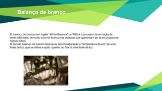 Balanço de branco
O balanço de branco (em inglês “White Balance” ou WB) é o processo de remoção de
cores não reais, de modo a tornar brancos os objectos que aparentam ser brancos para os
nossos olhos.
O correto balanço de branco deve levar em consideração a “temperatura de cor” de uma
fonte de luz, que se refere a quão ‘quente’ ou ‘fria’ é uma fonte de luz.
 