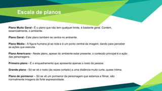 Escala de planos
Plano Muito Geral - É o plano que não tem qualquer limite, é bastante geral. Contém,
essencialmente, o ambiente.
Plano Geral - Este plano também se centra no ambiente.
Plano Médio - A figura humana já se nota e é um ponto central da imagem, dando para perceber
as ações que executa.
Plano Americano - Neste plano, apesar do ambiente estar presente, o conteúdo principal é a ação
das personagens.
Primeiro plano - É o enquadramento que apresenta apenas o rosto da pessoa.
Grande plano - Só se vê o rosto (às vezes cortado) a uma distância muito curta, quase íntima.
Plano de pormenor – Só se vê um pormenor da personagem que estamos a filmar, são
normalmente imagens de forte expressividade.
 