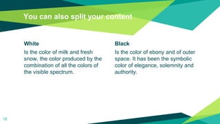 White
Is the color of milk and fresh
snow, the color produced by the
combination of all the colors of
the visible spectrum.
You can also split your content
Black
Is the color of ebony and of outer
space. It has been the symbolic
color of elegance, solemnity and
authority.
18
 