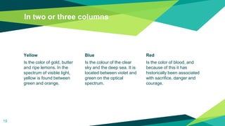 In two or three columns
Yellow
Is the color of gold, butter
and ripe lemons. In the
spectrum of visible light,
yellow is found between
green and orange.
Blue
Is the colour of the clear
sky and the deep sea. It is
located between violet and
green on the optical
spectrum.
Red
Is the color of blood, and
because of this it has
historically been associated
with sacrifice, danger and
courage.
19
 