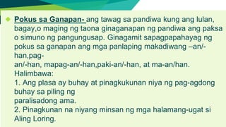 ◆ Pokus sa Ganapan- ang tawag sa pandiwa kung ang lulan,
bagay,o maging ng taona ginaganapan ng pandiwa ang paksa
o simuno ng pangungusap. Ginagamit sapagpapahayag ng
pokus sa ganapan ang mga panlaping makadiwang –an/-
han,pag-
an/-han, mapag-an/-han,paki-an/-han, at ma-an/han.
Halimbawa:
1. Ang plasa ay buhay at pinagkukunan niya ng pag-agdong
buhay sa piling ng
paralisadong ama.
2. Pinagkunan na niyang minsan ng mga halamang-ugat si
Aling Loring.
 