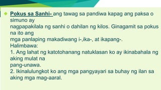 ◆ Pokus sa Sanhi- ang tawag sa pandiwa kapag ang paksa o
simuno ay
nagpapakilala ng sanhi o dahilan ng kilos. Ginagamit sa pokus
na ito ang
mga panlaping makadiwang i-,ika-, at ikapang-.
Halimbawa:
1. Ang lahat ng katotohanang natuklasan ko ay ikinabahala ng
aking mulat na
pang-unawa.
2. Ikinalulungkot ko ang mga pangyayari sa buhay ng ilan sa
aking mga mag-aaral.
 