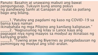 Panuto: Basahin at unawaing mabuti ang bawat
pangungusap. Tukuyin kung anong pokus
ng pandiwang Sanhi at Ganapan at isulat sa patlang
bago ang bilang.
_____1.“Patuloy ang pagdami ng kaso ng COVID-19 sa
bansa kaya naman
ikinabahala ng mga Pilipino ang kanilang kaligtasan.”
_____2. “Nagsusunog ng kilay si Lance kaya ang
pagsagot niya nang maayos sa modyul ay ikinataas ng
kaniyang grado.”
_____3. “Tuwing araw ng Biyernes ay pinagdadausan ng
pamimigay ng modyul ang silid-aralan.
 