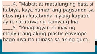____4. “Mabait at matulunging bata si
Rabiya, kaya naman ang pagsunod sa
utos ng nakatatanda niyang kapatid
ay ikinatutuwa ng kaniyang Ina.
____5. “Pinaglagyan ni inay ng
modyul ang aking plastic envelope
bago niya ito ipinasa sa aking guro.
 