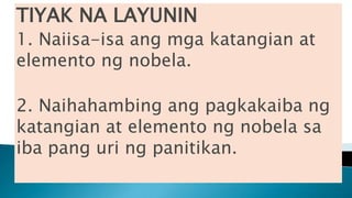 TIYAK NA LAYUNIN
1. Naiisa-isa ang mga katangian at
elemento ng nobela.
2. Naihahambing ang pagkakaiba ng
katangian at elemento ng nobela sa
iba pang uri ng panitikan.
 