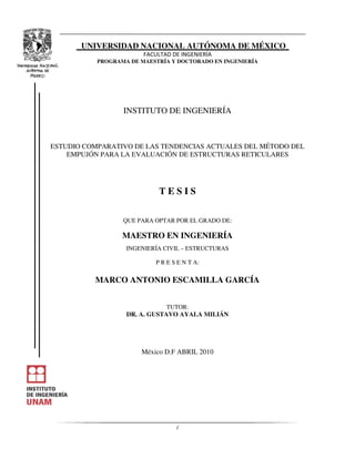 i
UNIVERSIDAD NACIONAL AUTÓNOMA DE MÉXICO
PROGRAMA DE MAESTRÍA Y DOCTORADO EN INGENIERÍA
INSTITUTO DE INGENIERÍA
ESTUDIO COMPARATIVO DE LAS TENDENCIAS ACTUALES DEL MÉTODO DEL
EMPUJÓN PARA LA EVALUACIÓN DE ESTRUCTURAS RETICULARES
T E S I S
QUE PARA OPTAR POR EL GRADO DE:
MAESTRO EN INGENIERÍA
INGENIERÍA CIVIL – ESTRUCTURAS
P R E S E N T A:
MARCO ANTONIO ESCAMILLA GARCÍA
TUTOR:
DR. A. GUSTAVO AYALA MILIÁN
México D.F ABRIL 2010
 