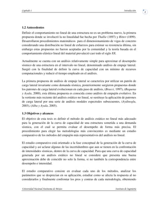 1.2 Antecedentes
Definir el comportamiento no lineal de una estructura no es un problema nuevo, la primera
propuesta donde se involucró la no linealidad fue hecha por Thullie (1897) y Ritter (1899).
Desarrollaron procedimientos matemáticos para el dimensionamiento de vigas de concreto
considerando una distribución no lineal de esfuerzos para estimar su resistencia última, sin
embargo estas propuestas no fueron aceptadas por la comunidad y la teoría basada en el
comportamiento elástico lineal del material prevaleció casi todo el siglo XX.
Actualmente se cuenta con un análisis relativamente simple para aproximar el desempeño
sísmico de una estructura en el intervalo no lineal, denominado análisis de empuje lateral.
Surgió con la finalidad de definir la curva de capacidad con un mínimo de recursos
computacionales y reducir el tiempo empleado en el análisis.
La primera propuesta de análisis de empuje lateral se caracteriza por utilizar un patrón de
carga lateral invariante como demanda sísmica, posteriormente surgieron propuestas donde
los patrones de carga lateral evolucionan en cada paso de análisis, (Bracci, 1997), (Requena
y Ayala, 2000), esta última propuesta es conocida como análisis de empujón evolutivo. En
la vertiente más reciente del análisis estático no lineal, se sustituye la aplicación de patrones
de carga lateral por una serie de análisis modales espectrales subsecuentes, (Aydinoglu,
2003), (Alba y Ayala, 2005).
1.3 Objetivos y alcances
El objetivo de esta tesis es definir el método de análisis estático no lineal más adecuado
para la generación de la curva de capacidad de una estructura sometida a una demanda
sísmica, con el cual se permita evaluar el desempeño de forma más precisa. El
procedimiento para elegir las metodologías más convincentes es mediante un estudio
comparativo de los métodos del empujón más representativos del análisis no lineal.
El estudio comparativo está orientado a la fase conceptual de la generación de la curva de
capacidad y así aclarar algunas de las incertidumbres que aun se tienen en la confrontación
de intensidades sísmicas, dentro de la curva de capacidad. Para que una curva de capacidad
generada por un análisis estático no lineal se considere que presenta una buena
aproximación debe de coincidir no solo la forma, si no también la correspondencia entre
desempeño e intensidad.
El estudio comparativo consiste en evaluar cada uno de los métodos, analizar los
parámetros que se desprecian en su aplicación, estudiar como se afecta la respuesta al no
considerarlos y finalmente confrontar los pros y contras de cada metodología, obteniendo
 