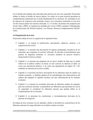 así el método del empujón más adecuado para generar una curva de capacidad. El presente
trabajo se limita al estudio de marcos planos, los cuales en su gran mayoría presentan un
comportamiento gobernado por el modo fundamental de la estructura. Se contempla el uso
de espectros de respuesta como demanda sísmica. Las estructuras analizadas en esta tesis
son dos marcos planos de concreto reforzado, 5 y 17 niveles. El primero fue propuesto por
Sermin Oguz (2005), el segundo fue diseñado por Varela (1996), mediante el Reglamento
de Construcciones del Distrito Federal y sus Normas Técnicas Complementarias (RCDF,
1993)
1.4 Organización de la tesis
El presente trabajo de tesis se organiza de la siguiente forma:
• Capítulo 1: se expone la justificación, antecedentes, objetivos, alcances y la
organización de la tesis.
• Capítulo 2: se presenta una descripción de algunas propiedades mecánicas de los
materiales que componen el concreto reforzado. Se describe el procedimiento para
generar un diagrama momento vs. curvatura mediante un proceso iterativo,
despreciando la fuerza cortante.
• Capítulo 3: se presenta una propuesta de un nuevo modelo de daño que se pueda
utilizar en el análisis estático no lineal, el cual consiste en idealizar el daño, no
como una articulación plástica, si no como una degradación de rigidez EI y AE,
mediante un elemento de sección variable.
• Capítulo 4: se presenta una breve descripción de los diferentes tipos de análisis no
lineales existentes, se detallan algunas de las metodologías más representativas del
análisis del empujón, el capítulo concluye con una confrontación de los métodos
evaluados.
• Capítulo 5: se exponen los resultados derivados de diferentes análisis de empujón,
para una estructura reticular, se puntualizan las diferencias que presentan las curvas
de capacidad, se consideran los diferentes factores que puedan influir en el
comportamiento de la estructura.
• Capítulo 6: se presentan las conclusiones y recomendaciones derivadas de la
presente investigación.
El trabajo de tesis concluye con un Apéndice, donde se describen las características de los
diferentes patrones de carga utilizados en el análisis estático no lineal.
 