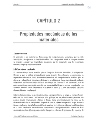 2.1 Introducción
El concreto es un material no homogéneo de comportamiento complejo, que ha sido
investigado con ayuda de la experimentación. Para comprender mejor su comportamiento
se requiere conocer las propiedades mecánicas de los materiales que lo conforman;
concreto simple y acero de refuerzo.
2.2 Concreto no confinado
El concreto simple es un material que se comporta de forma adecuada a la compresión.
Debido a que se utiliza principalmente para absorber los esfuerzos a compresión, es
importante conocer su curva esfuerzo-deformación, su comprensión es esencial para el
diseño y evaluación de estructuras. Esta curva se obtiene de forma experimental mediante
mediciones de deformaciones unitarias de ensayos en cilindros a los veintiocho días de
edad, sometidos a compresión uniaxial con una velocidad de carga normal y moderada. Los
cilindros estándar tienen una medida de 305mm de altura y 152mm de diámetro (relación
altura a diámetro igual a dos).
Independientemente de la resistencia máxima a compresión que se tenga, la curva esfuerzo-
deformación tiene como característica principal que en su primera etapa presenta una
porción inicial relativamente elástica y lineal, hasta aproximadamente la mitad de la
resistencia máxima a compresión; después de que se supera esta primera etapa, la curva
tiende a inclinarse hacia la horizontal hasta alcanzar su resistencia máxima. La última etapa
de la curva consiste en un decremento de resistencia cuya pendiente está en función de la
resistencia máxima del ensayo en estudio. Las curvas esfuerzo-deformación del concreto de
 